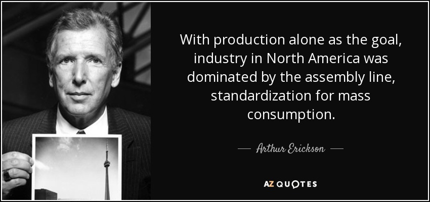 With production alone as the goal, industry in North America was dominated by the assembly line, standardization for mass consumption. - Arthur Erickson