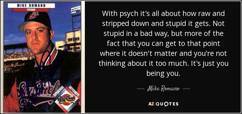 With psych it's all about how raw and stripped down and stupid it gets. Not stupid in a bad way, but more of the fact that you can get to that point where it doesn't matter and you're not thinking about it too much. It's just you being you. - Mike Romano