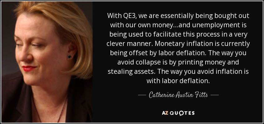 With QE3, we are essentially being bought out with our own money...and unemployment is being used to facilitate this process in a very clever manner. Monetary inflation is currently being offset by labor deflation. The way you avoid collapse is by printing money and stealing assets. The way you avoid inflation is with labor deflation. - Catherine Austin Fitts