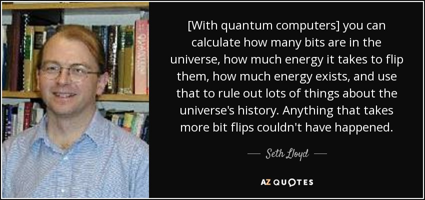 [With quantum computers] you can calculate how many bits are in the universe, how much energy it takes to flip them, how much energy exists, and use that to rule out lots of things about the universe's history. Anything that takes more bit flips couldn't have happened. - Seth Lloyd
