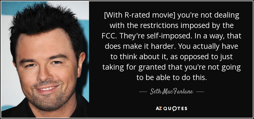 [With R-rated movie] you're not dealing with the restrictions imposed by the FCC. They're self-imposed. In a way, that does make it harder. You actually have to think about it, as opposed to just taking for granted that you're not going to be able to do this. - Seth MacFarlane