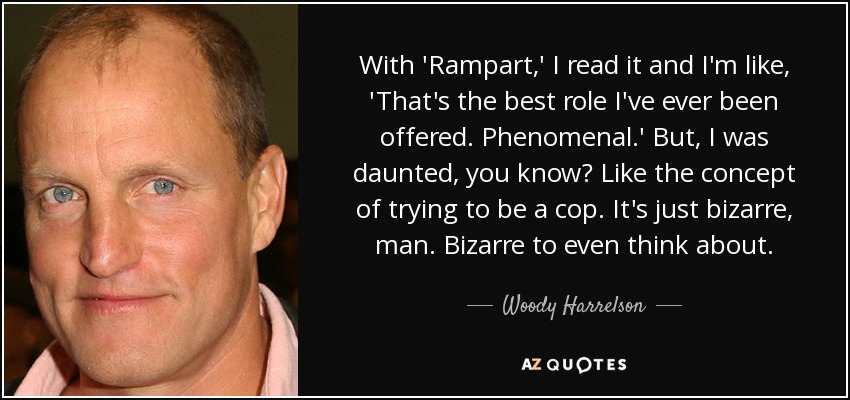With 'Rampart,' I read it and I'm like, 'That's the best role I've ever been offered. Phenomenal.' But, I was daunted, you know? Like the concept of trying to be a cop. It's just bizarre, man. Bizarre to even think about. - Woody Harrelson