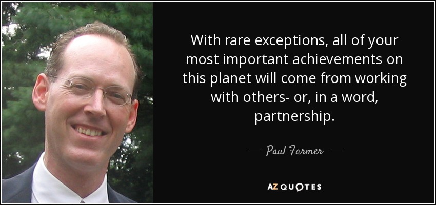 With rare exceptions, all of your most important achievements on this planet will come from working with others- or, in a word, partnership. - Paul Farmer