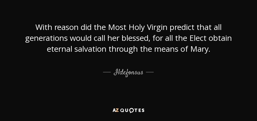 With reason did the Most Holy Virgin predict that all generations would call her blessed, for all the Elect obtain eternal salvation through the means of Mary. - Ildefonsus