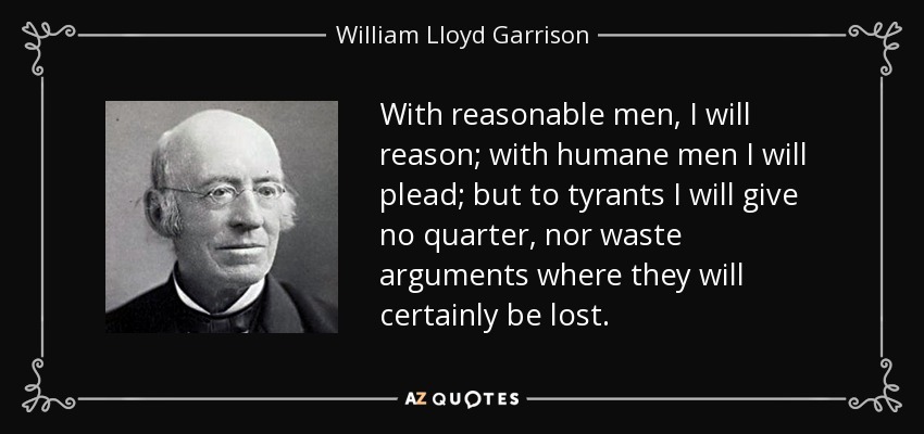 With reasonable men, I will reason; with humane men I will plead; but to tyrants I will give no quarter, nor waste arguments where they will certainly be lost. - William Lloyd Garrison