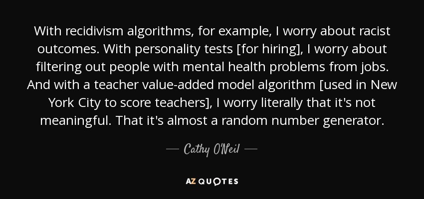 With recidivism algorithms, for example, I worry about racist outcomes. With personality tests [for hiring], I worry about filtering out people with mental health problems from jobs. And with a teacher value-added model algorithm [used in New York City to score teachers], I worry literally that it's not meaningful. That it's almost a random number generator. - Cathy O'Neil