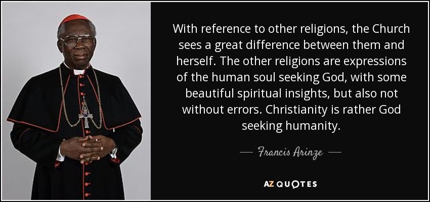 With reference to other religions, the Church sees a great difference between them and herself. The other religions are expressions of the human soul seeking God, with some beautiful spiritual insights, but also not without errors. Christianity is rather God seeking humanity. - Francis Arinze