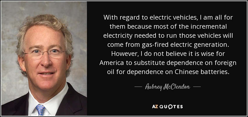 With regard to electric vehicles, I am all for them because most of the incremental electricity needed to run those vehicles will come from gas-fired electric generation. However, I do not believe it is wise for America to substitute dependence on foreign oil for dependence on Chinese batteries. - Aubrey McClendon