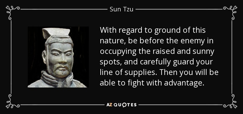 With regard to ground of this nature, be before the enemy in occupying the raised and sunny spots, and carefully guard your line of supplies. Then you will be able to fight with advantage. - Sun Tzu