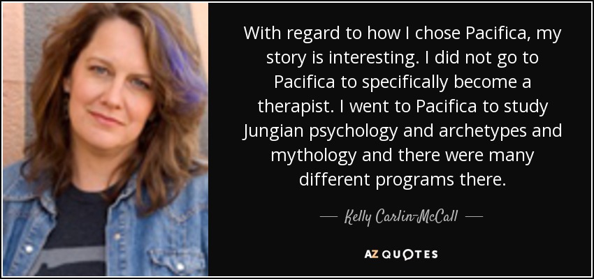 With regard to how I chose Pacifica, my story is interesting. I did not go to Pacifica to specifically become a therapist. I went to Pacifica to study Jungian psychology and archetypes and mythology and there were many different programs there. - Kelly Carlin-McCall