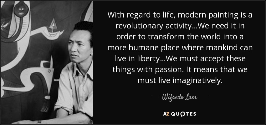 With regard to life, modern painting is a revolutionary activity…We need it in order to transform the world into a more humane place where mankind can live in liberty…We must accept these things with passion. It means that we must live imaginatively. - Wifredo Lam
