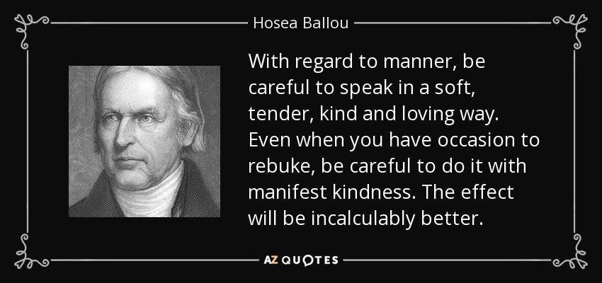 With regard to manner, be careful to speak in a soft, tender, kind and loving way. Even when you have occasion to rebuke, be careful to do it with manifest kindness. The effect will be incalculably better. - Hosea Ballou