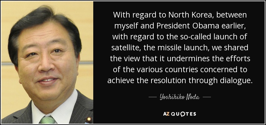 With regard to North Korea, between myself and President Obama earlier, with regard to the so-called launch of satellite, the missile launch, we shared the view that it undermines the efforts of the various countries concerned to achieve the resolution through dialogue. - Yoshihiko Noda
