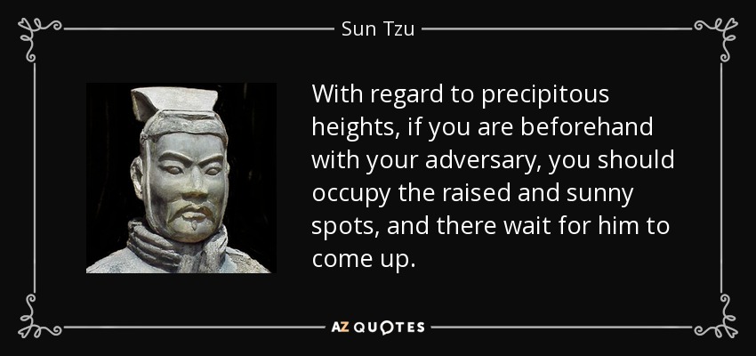 With regard to precipitous heights, if you are beforehand with your adversary, you should occupy the raised and sunny spots, and there wait for him to come up. - Sun Tzu