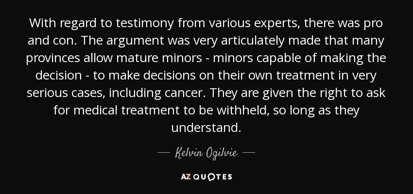 With regard to testimony from various experts, there was pro and con. The argument was very articulately made that many provinces allow mature minors - minors capable of making the decision - to make decisions on their own treatment in very serious cases, including cancer. They are given the right to ask for medical treatment to be withheld, so long as they understand. - Kelvin Ogilvie
