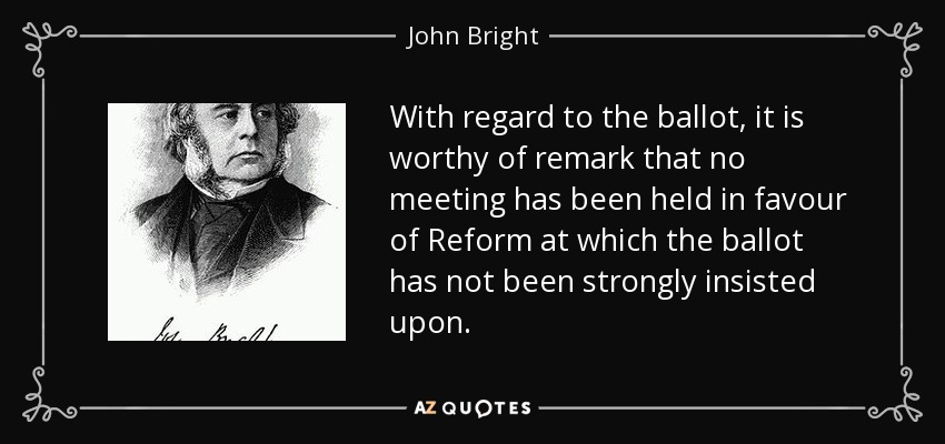 With regard to the ballot, it is worthy of remark that no meeting has been held in favour of Reform at which the ballot has not been strongly insisted upon. - John Bright