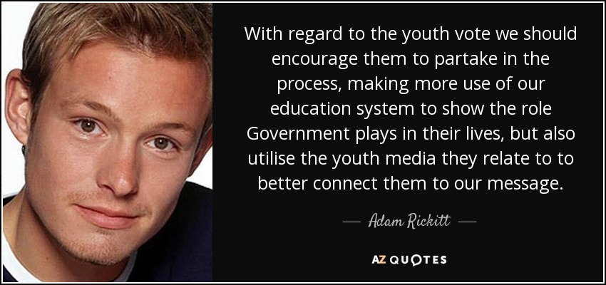 With regard to the youth vote we should encourage them to partake in the process, making more use of our education system to show the role Government plays in their lives, but also utilise the youth media they relate to to better connect them to our message. - Adam Rickitt