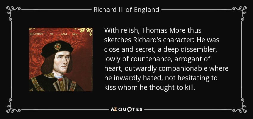 With relish, Thomas More thus sketches Richard's character: He was close and secret, a deep dissembler, lowly of countenance, arrogant of heart, outwardly companionable where he inwardly hated, not hesitating to kiss whom he thought to kill. - Richard III of England