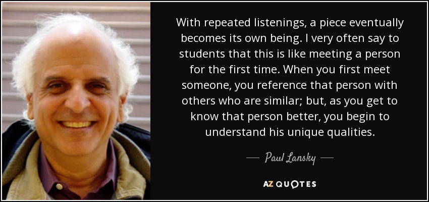 With repeated listenings, a piece eventually becomes its own being. I very often say to students that this is like meeting a person for the first time. When you first meet someone, you reference that person with others who are similar; but, as you get to know that person better, you begin to understand his unique qualities. - Paul Lansky