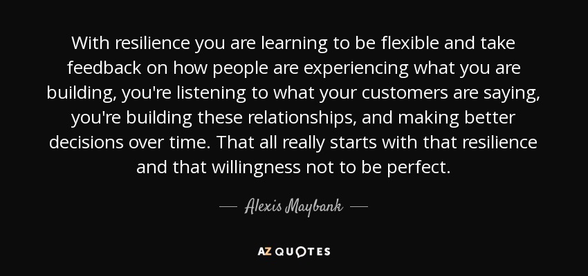 With resilience you are learning to be flexible and take feedback on how people are experiencing what you are building, you're listening to what your customers are saying, you're building these relationships, and making better decisions over time. That all really starts with that resilience and that willingness not to be perfect. - Alexis Maybank