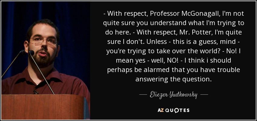 - With respect, Professor McGonagall, I'm not quite sure you understand what I'm trying to do here. - With respect, Mr. Potter, I'm quite sure I don't. Unless - this is a guess, mind - you're trying to take over the world? - No! I mean yes - well, NO! - I think i should perhaps be alarmed that you have trouble answering the question. - Eliezer Yudkowsky