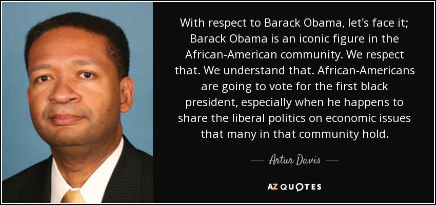 With respect to Barack Obama, let's face it; Barack Obama is an iconic figure in the African-American community. We respect that. We understand that. African-Americans are going to vote for the first black president, especially when he happens to share the liberal politics on economic issues that many in that community hold. - Artur Davis