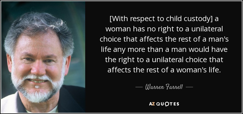 [With respect to child custody] a woman has no right to a unilateral choice that affects the rest of a man's life any more than a man would have the right to a unilateral choice that affects the rest of a woman's life. - Warren Farrell