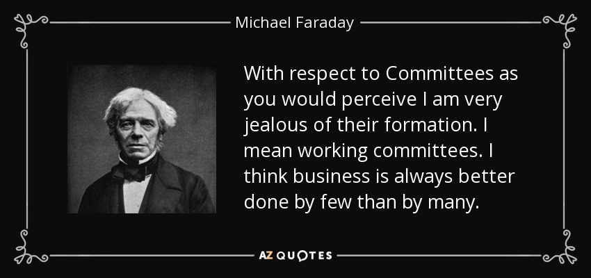 With respect to Committees as you would perceive I am very jealous of their formation. I mean working committees. I think business is always better done by few than by many. - Michael Faraday