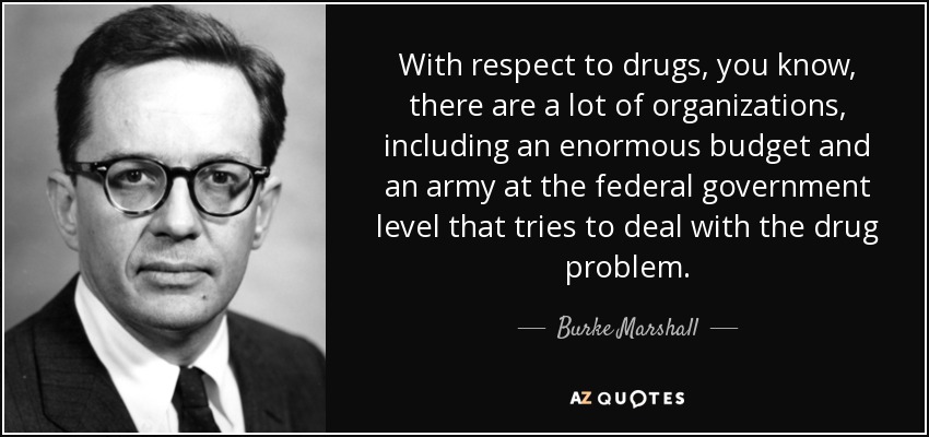 With respect to drugs, you know, there are a lot of organizations, including an enormous budget and an army at the federal government level that tries to deal with the drug problem. - Burke Marshall