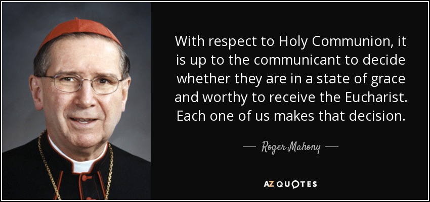 With respect to Holy Communion, it is up to the communicant to decide whether they are in a state of grace and worthy to receive the Eucharist. Each one of us makes that decision. - Roger Mahony