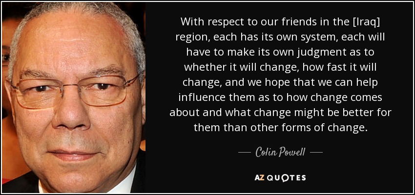 With respect to our friends in the [Iraq] region, each has its own system, each will have to make its own judgment as to whether it will change, how fast it will change, and we hope that we can help influence them as to how change comes about and what change might be better for them than other forms of change. - Colin Powell