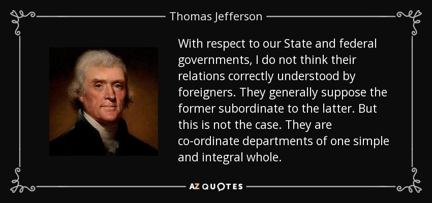 With respect to our State and federal governments, I do not think their relations correctly understood by foreigners. They generally suppose the former subordinate to the latter. But this is not the case. They are co-ordinate departments of one simple and integral whole. - Thomas Jefferson