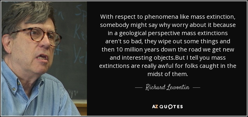 With respect to phenomena like mass extinction, somebody might say why worry about it because in a geological perspective mass extinctions aren't so bad, they wipe out some things and then 10 million years down the road we get new and interesting objects.But I tell you mass extinctions are really awful for folks caught in the midst of them. - Richard Lewontin