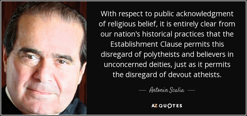 With respect to public acknowledgment of religious belief, it is entirely clear from our nation's historical practices that the Establishment Clause permits this disregard of polytheists and believers in unconcerned deities, just as it permits the disregard of devout atheists. - Antonin Scalia