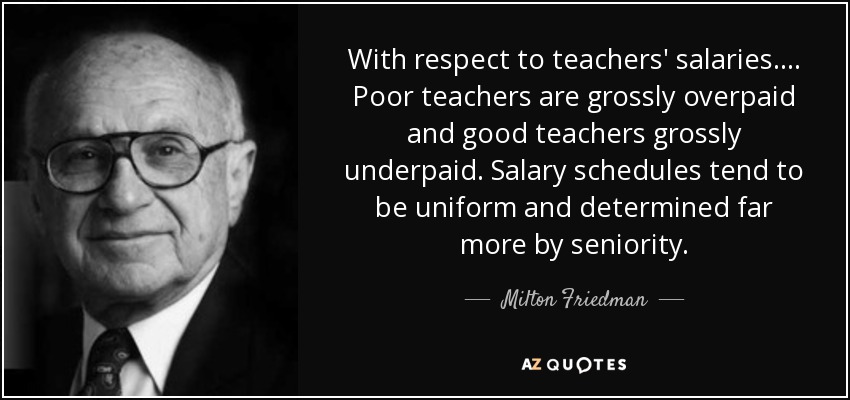 With respect to teachers' salaries .... Poor teachers are grossly overpaid and good teachers grossly underpaid. Salary schedules tend to be uniform and determined far more by seniority. - Milton Friedman