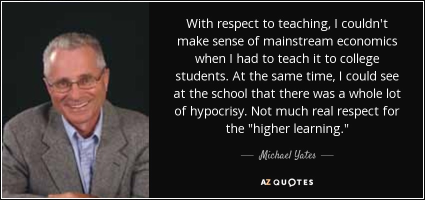 With respect to teaching, I couldn't make sense of mainstream economics when I had to teach it to college students. At the same time, I could see at the school that there was a whole lot of hypocrisy. Not much real respect for the 