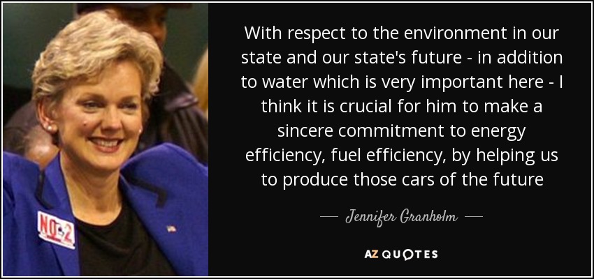 With respect to the environment in our state and our state's future - in addition to water which is very important here - I think it is crucial for him to make a sincere commitment to energy efficiency, fuel efficiency, by helping us to produce those cars of the future - Jennifer Granholm