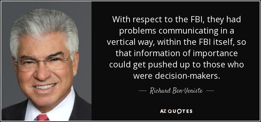 With respect to the FBI, they had problems communicating in a vertical way, within the FBI itself, so that information of importance could get pushed up to those who were decision-makers. - Richard Ben-Veniste