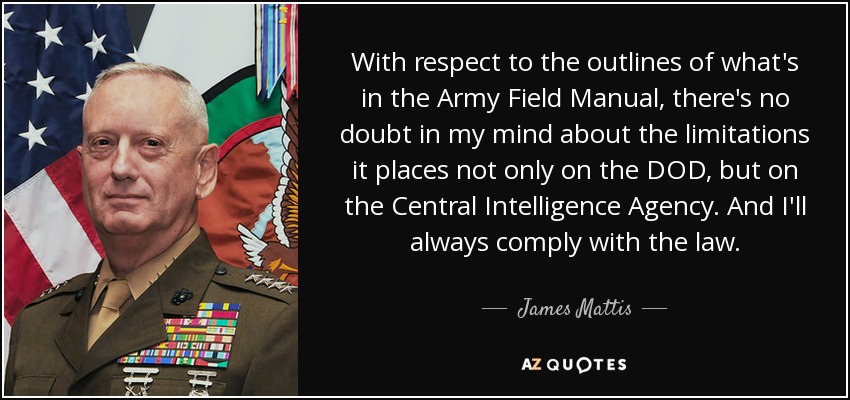 With respect to the outlines of what's in the Army Field Manual, there's no doubt in my mind about the limitations it places not only on the DOD, but on the Central Intelligence Agency. And I'll always comply with the law. - James Mattis
