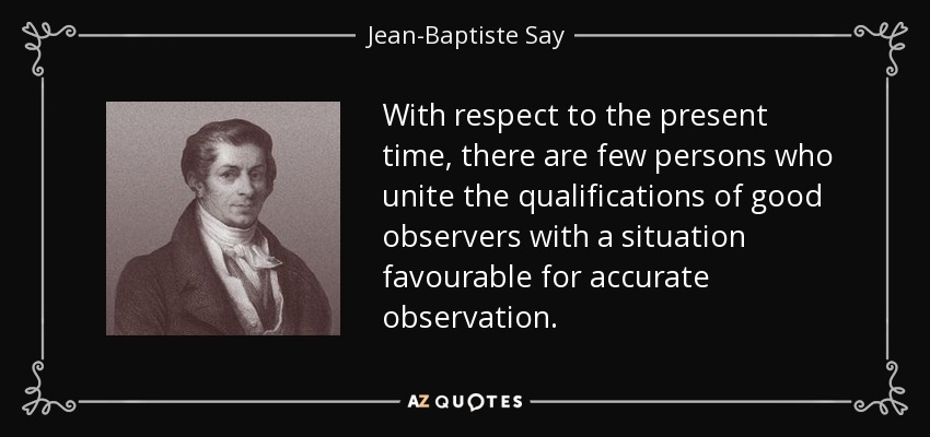 With respect to the present time, there are few persons who unite the qualifications of good observers with a situation favourable for accurate observation. - Jean-Baptiste Say