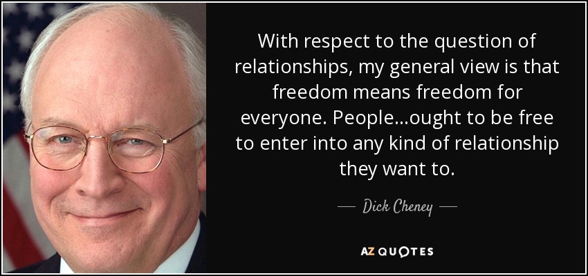 With respect to the question of relationships, my general view is that freedom means freedom for everyone. People...ought to be free to enter into any kind of relationship they want to. - Dick Cheney