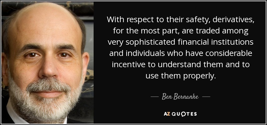 With respect to their safety, derivatives, for the most part, are traded among very sophisticated financial institutions and individuals who have considerable incentive to understand them and to use them properly. - Ben Bernanke