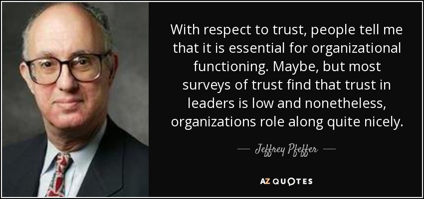 With respect to trust, people tell me that it is essential for organizational functioning. Maybe, but most surveys of trust find that trust in leaders is low and nonetheless, organizations role along quite nicely. - Jeffrey Pfeffer