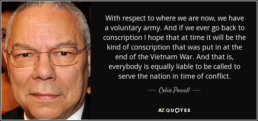 With respect to where we are now, we have a voluntary army. And if we ever go back to conscription I hope that at time it will be the kind of conscription that was put in at the end of the Vietnam War. And that is, everybody is equally liable to be called to serve the nation in time of conflict. - Colin Powell