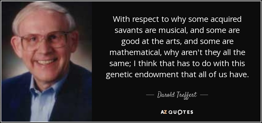 With respect to why some acquired savants are musical, and some are good at the arts, and some are mathematical, why aren't they all the same; I think that has to do with this genetic endowment that all of us have. - Darold Treffert