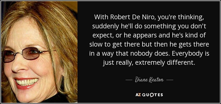 With Robert De Niro, you're thinking, suddenly he'll do something you don't expect, or he appears and he's kind of slow to get there but then he gets there in a way that nobody does. Everybody is just really, extremely different. - Diane Keaton