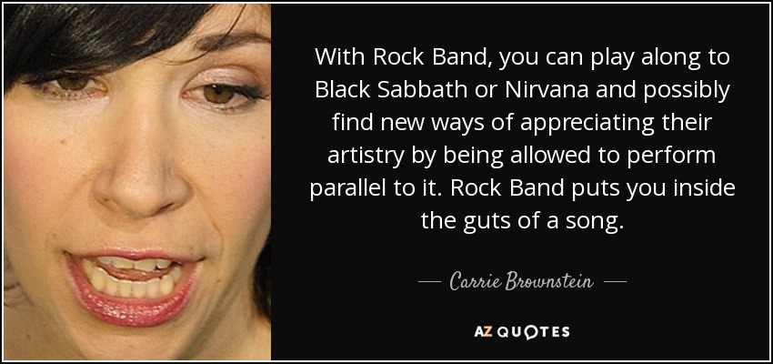 With Rock Band, you can play along to Black Sabbath or Nirvana and possibly find new ways of appreciating their artistry by being allowed to perform parallel to it. Rock Band puts you inside the guts of a song. - Carrie Brownstein