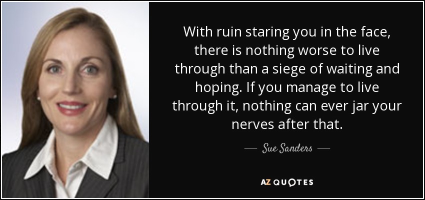 With ruin staring you in the face, there is nothing worse to live through than a siege of waiting and hoping. If you manage to live through it, nothing can ever jar your nerves after that. - Sue Sanders