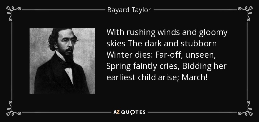 With rushing winds and gloomy skies The dark and stubborn Winter dies: Far-off, unseen, Spring faintly cries, Bidding her earliest child arise; March! - Bayard Taylor