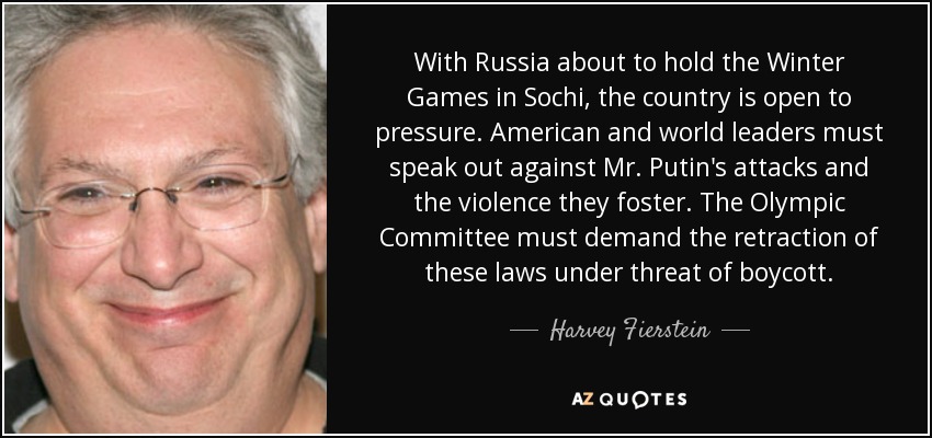 With Russia about to hold the Winter Games in Sochi, the country is open to pressure. American and world leaders must speak out against Mr. Putin's attacks and the violence they foster. The Olympic Committee must demand the retraction of these laws under threat of boycott. - Harvey Fierstein